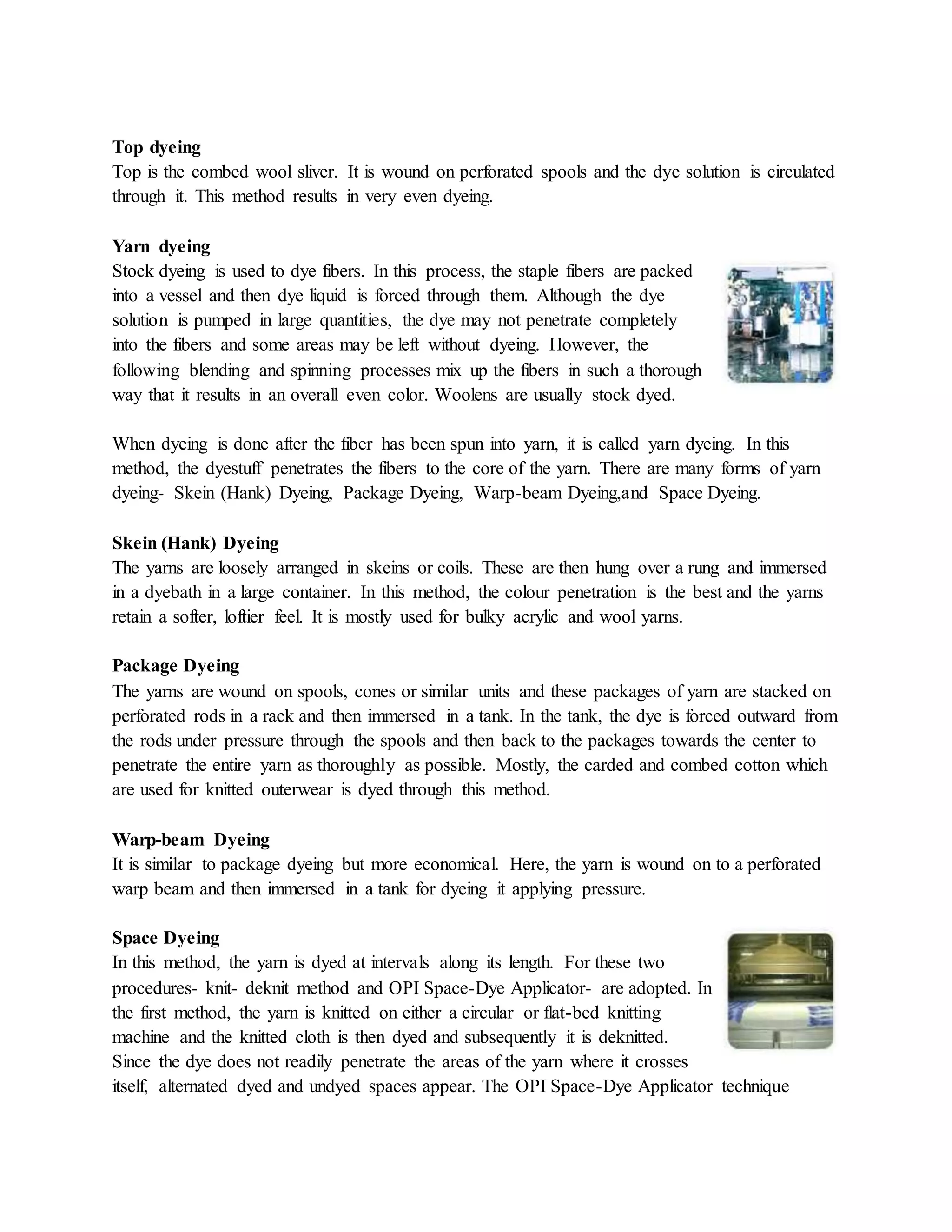 Top dyeing
Top is the combed wool sliver. It is wound on perforated spools and the dye solution is circulated
through it. This method results in very even dyeing.
Yarn dyeing
Stock dyeing is used to dye fibers. In this process, the staple fibers are packed
into a vessel and then dye liquid is forced through them. Although the dye
solution is pumped in large quantities, the dye may not penetrate completely
into the fibers and some areas may be left without dyeing. However, the
following blending and spinning processes mix up the fibers in such a thorough
way that it results in an overall even color. Woolens are usually stock dyed.
When dyeing is done after the fiber has been spun into yarn, it is called yarn dyeing. In this
method, the dyestuff penetrates the fibers to the core of the yarn. There are many forms of yarn
dyeing- Skein (Hank) Dyeing, Package Dyeing, Warp-beam Dyeing,and Space Dyeing.
Skein (Hank) Dyeing
The yarns are loosely arranged in skeins or coils. These are then hung over a rung and immersed
in a dyebath in a large container. In this method, the colour penetration is the best and the yarns
retain a softer, loftier feel. It is mostly used for bulky acrylic and wool yarns.
Package Dyeing
The yarns are wound on spools, cones or similar units and these packages of yarn are stacked on
perforated rods in a rack and then immersed in a tank. In the tank, the dye is forced outward from
the rods under pressure through the spools and then back to the packages towards the center to
penetrate the entire yarn as thoroughly as possible. Mostly, the carded and combed cotton which
are used for knitted outerwear is dyed through this method.
Warp-beam Dyeing
It is similar to package dyeing but more economical. Here, the yarn is wound on to a perforated
warp beam and then immersed in a tank for dyeing it applying pressure.
Space Dyeing
In this method, the yarn is dyed at intervals along its length. For these two
procedures- knit- deknit method and OPI Space-Dye Applicator- are adopted. In
the first method, the yarn is knitted on either a circular or flat-bed knitting
machine and the knitted cloth is then dyed and subsequently it is deknitted.
Since the dye does not readily penetrate the areas of the yarn where it crosses
itself, alternated dyed and undyed spaces appear. The OPI Space-Dye Applicator technique
 