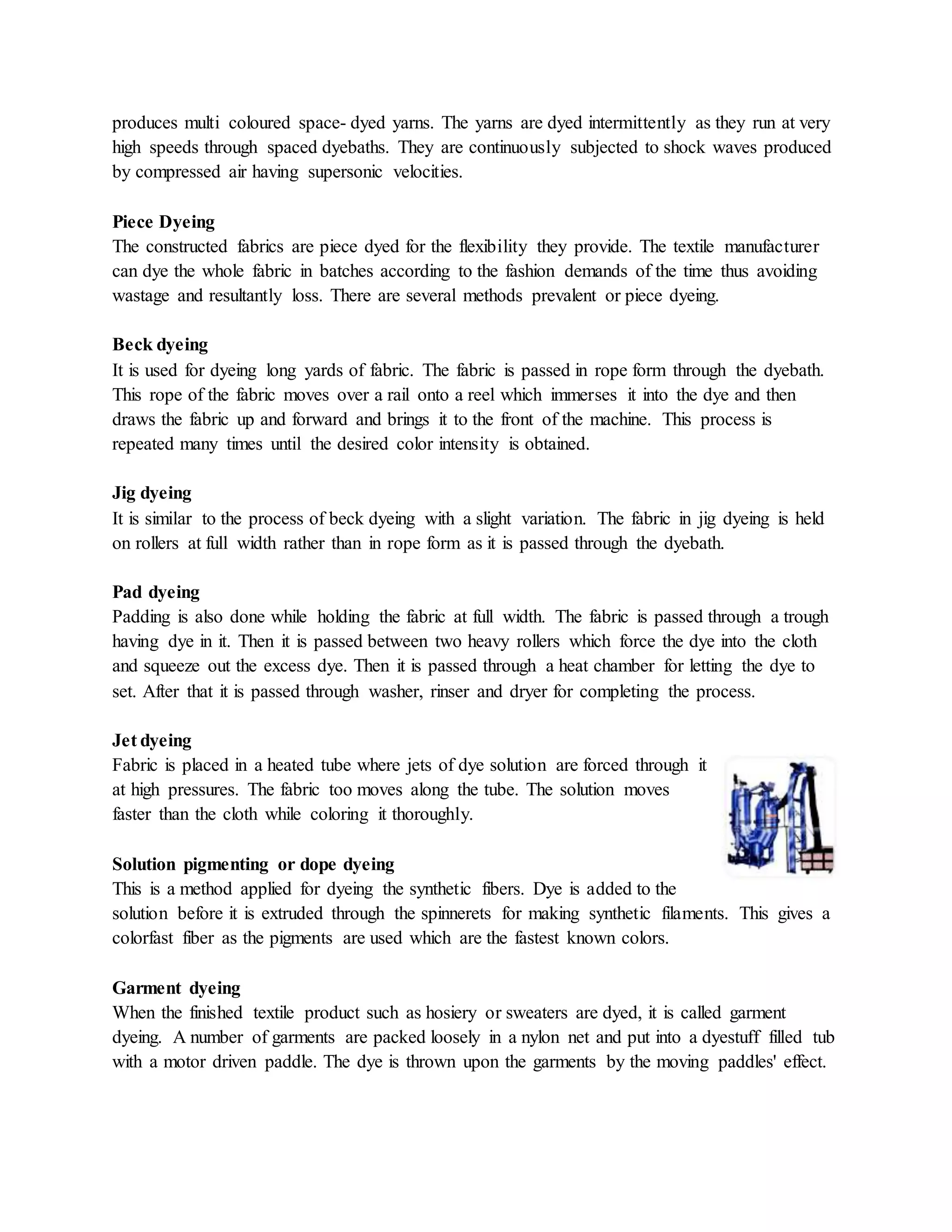 produces multi coloured space- dyed yarns. The yarns are dyed intermittently as they run at very
high speeds through spaced dyebaths. They are continuously subjected to shock waves produced
by compressed air having supersonic velocities.
Piece Dyeing
The constructed fabrics are piece dyed for the flexibility they provide. The textile manufacturer
can dye the whole fabric in batches according to the fashion demands of the time thus avoiding
wastage and resultantly loss. There are several methods prevalent or piece dyeing.
Beck dyeing
It is used for dyeing long yards of fabric. The fabric is passed in rope form through the dyebath.
This rope of the fabric moves over a rail onto a reel which immerses it into the dye and then
draws the fabric up and forward and brings it to the front of the machine. This process is
repeated many times until the desired color intensity is obtained.
Jig dyeing
It is similar to the process of beck dyeing with a slight variation. The fabric in jig dyeing is held
on rollers at full width rather than in rope form as it is passed through the dyebath.
Pad dyeing
Padding is also done while holding the fabric at full width. The fabric is passed through a trough
having dye in it. Then it is passed between two heavy rollers which force the dye into the cloth
and squeeze out the excess dye. Then it is passed through a heat chamber for letting the dye to
set. After that it is passed through washer, rinser and dryer for completing the process.
Jet dyeing
Fabric is placed in a heated tube where jets of dye solution are forced through it
at high pressures. The fabric too moves along the tube. The solution moves
faster than the cloth while coloring it thoroughly.
Solution pigmenting or dope dyeing
This is a method applied for dyeing the synthetic fibers. Dye is added to the
solution before it is extruded through the spinnerets for making synthetic filaments. This gives a
colorfast fiber as the pigments are used which are the fastest known colors.
Garment dyeing
When the finished textile product such as hosiery or sweaters are dyed, it is called garment
dyeing. A number of garments are packed loosely in a nylon net and put into a dyestuff filled tub
with a motor driven paddle. The dye is thrown upon the garments by the moving paddles' effect.
 
