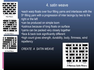 4. satin weave
•each warp floats over four filling yarns and interlaces with the
5th
filling yarn with a progression of inter lacings by two to the
right or the left
•can be produced on simple loom
•lustrous because of long floats on surface
•yarns can be packed very closely together
•face & back look significantly different
•high count gives strength, durability, body, firmness, wind
repellency
CREATE A SATIN WEAVE
 