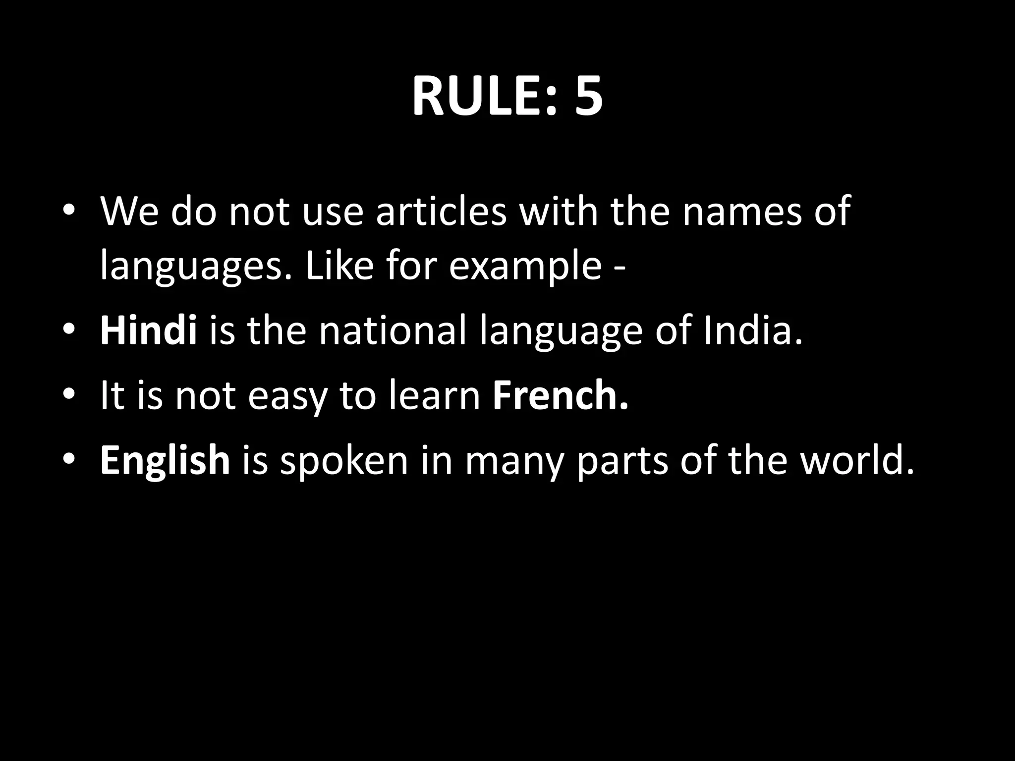 RULE: 5
• We do not use articles with the names of
languages. Like for example -
• Hindi is the national language of India.
• It is not easy to learn French.
• English is spoken in many parts of the world.
 