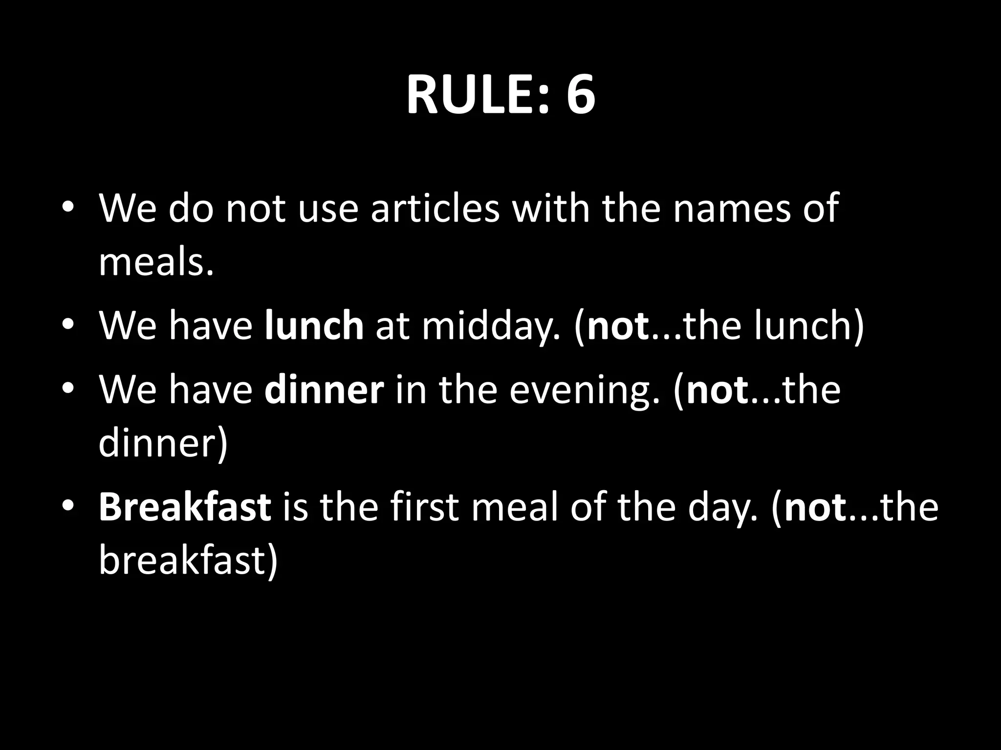 RULE: 6
• We do not use articles with the names of
meals.
• We have lunch at midday. (not...the lunch)
• We have dinner in the evening. (not...the
dinner)
• Breakfast is the first meal of the day. (not...the
breakfast)
 