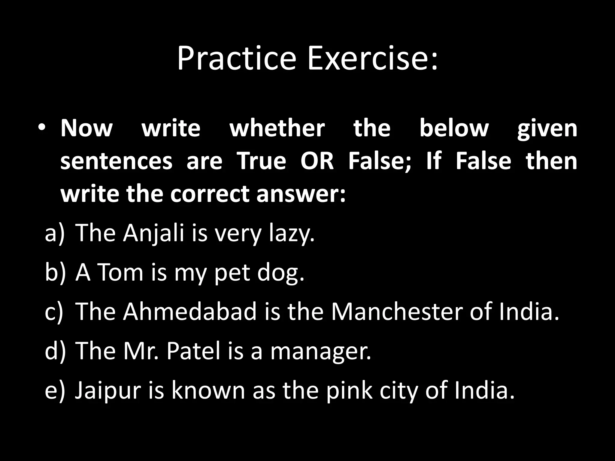 Practice Exercise:
• Now write whether the below given
sentences are True OR False; If False then
write the correct answer:
a) The Anjali is very lazy.
b) A Tom is my pet dog.
c) The Ahmedabad is the Manchester of India.
d) The Mr. Patel is a manager.
e) Jaipur is known as the pink city of India.
 