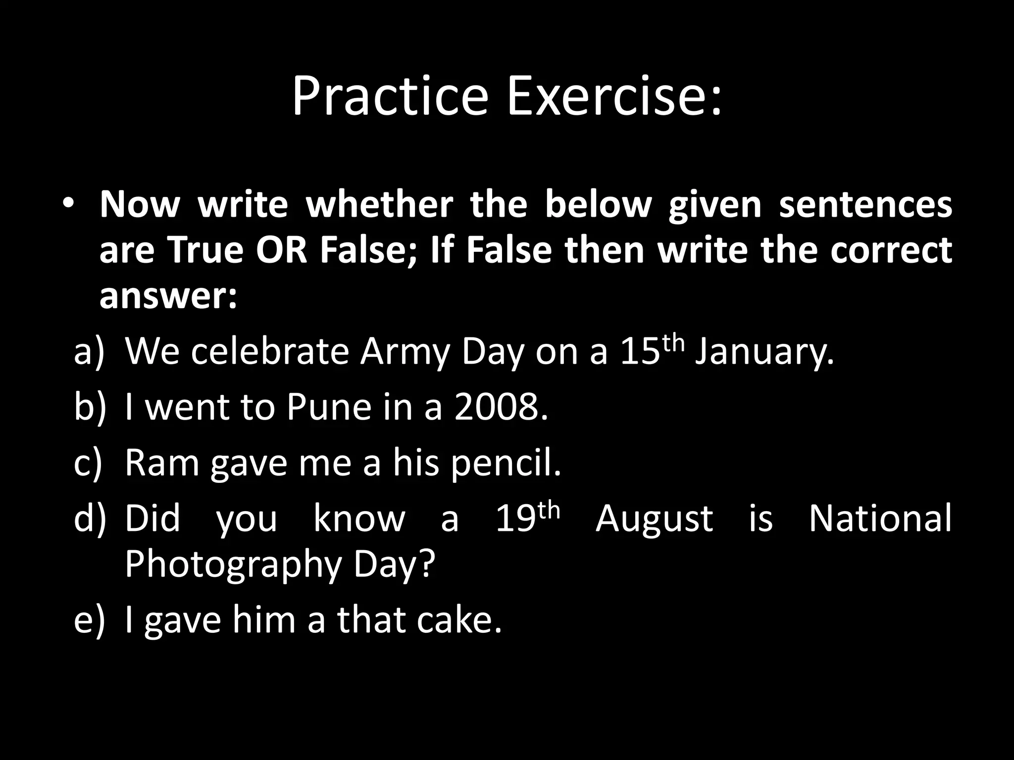 Practice Exercise:
• Now write whether the below given sentences
are True OR False; If False then write the correct
answer:
a) We celebrate Army Day on a 15th January.
b) I went to Pune in a 2008.
c) Ram gave me a his pencil.
d) Did you know a 19th August is National
Photography Day?
e) I gave him a that cake.
 