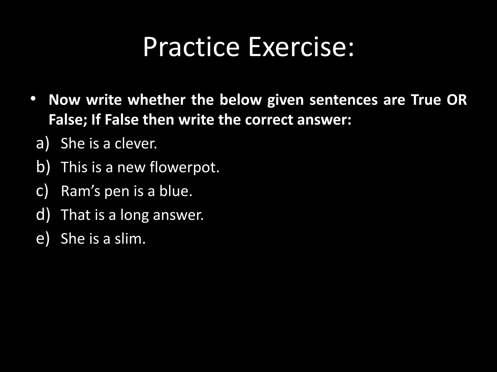 Practice Exercise:
• Now write whether the below given sentences are True OR
False; If False then write the correct answer:
a) She is a clever.
b) This is a new flowerpot.
c) Ram’s pen is a blue.
d) That is a long answer.
e) She is a slim.
 