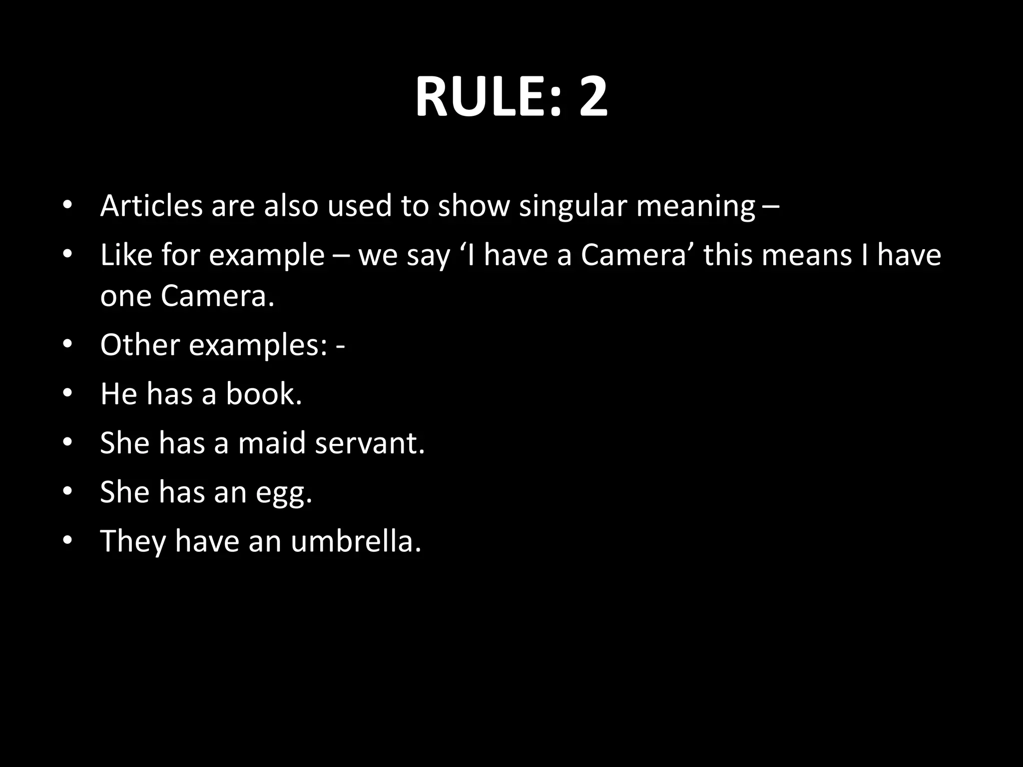 RULE: 2
• Articles are also used to show singular meaning –
• Like for example – we say ‘I have a Camera’ this means I have
one Camera.
• Other examples: -
• He has a book.
• She has a maid servant.
• She has an egg.
• They have an umbrella.
 