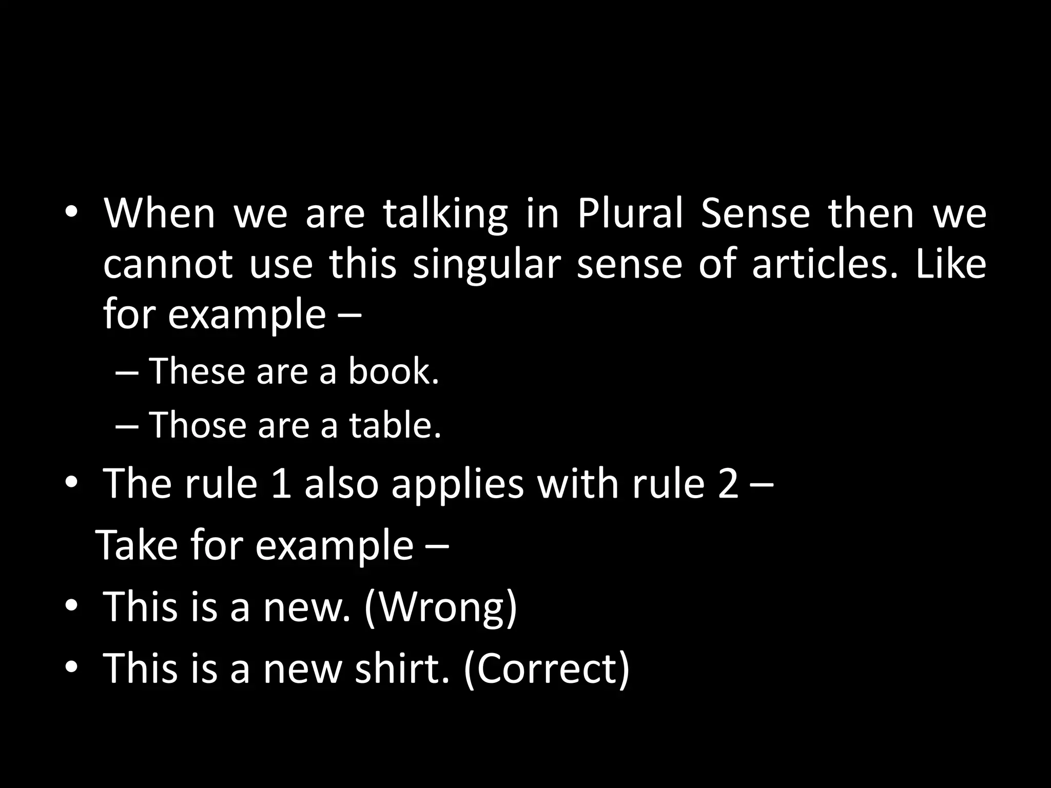 • When we are talking in Plural Sense then we
cannot use this singular sense of articles. Like
for example –
– These are a book.
– Those are a table.
• The rule 1 also applies with rule 2 –
Take for example –
• This is a new. (Wrong)
• This is a new shirt. (Correct)
 