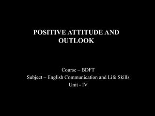 POSITIVE ATTITUDE AND
OUTLOOK
Course – BDFT
Subject – English Communication and Life Skills
Unit - IV
 