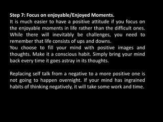 Step 7: Focus on enjoyable/Enjoyed Moments.
It is much easier to have a positive attitude if you focus on
the enjoyable moments in life rather than the difficult ones.
While there will inevitably be challenges, you need to
remember that life consists of ups and downs.
You choose to fill your mind with positive images and
thoughts. Make it a conscious habit. Simply bring your mind
back every time it goes astray in its thoughts.
Replacing self talk from a negative to a more positive one is
not going to happen overnight. If your mind has ingrained
habits of thinking negatively, it will take some work and time.
 