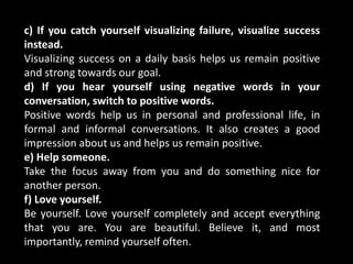 c) If you catch yourself visualizing failure, visualize success
instead.
Visualizing success on a daily basis helps us remain positive
and strong towards our goal.
d) If you hear yourself using negative words in your
conversation, switch to positive words.
Positive words help us in personal and professional life, in
formal and informal conversations. It also creates a good
impression about us and helps us remain positive.
e) Help someone.
Take the focus away from you and do something nice for
another person.
f) Love yourself.
Be yourself. Love yourself completely and accept everything
that you are. You are beautiful. Believe it, and most
importantly, remind yourself often.
 