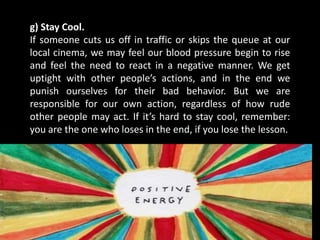 g) Stay Cool.
If someone cuts us off in traffic or skips the queue at our
local cinema, we may feel our blood pressure begin to rise
and feel the need to react in a negative manner. We get
uptight with other people’s actions, and in the end we
punish ourselves for their bad behavior. But we are
responsible for our own action, regardless of how rude
other people may act. If it’s hard to stay cool, remember:
you are the one who loses in the end, if you lose the lesson.
 