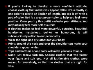 ₪ If you’re looking to develop a more confident attitude,
choose clothing that makes you appear taller. Dress mostly in
one color to create an illusion of length, but top it off with a
pop of color. Red is a great power color to help you feel more
positive. Once you try this outfit evaluate your attitude. You
may actually feel more self-assured!
₪ If clothing makes us feel more powerful, outgoing, beautiful,
handsome, mysterious, quirky, or humorous, it will
subconsciously reflect in our personality.
₪ Wear the right kind of clothes for your body.
₪ Prints around the neck and over the shoulder can make your
shoulders appear wider.
₪ Tops and bottoms of one color will make you look thinner.
₪ Don't just follow fashions. Choose clothes that will flatter
your figure and suit you. Not all fashionable clothes were
meant for everybody, so find the clothes that are right for
you.
 