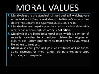 ᴥ Moral values are the standards of good and evil, which govern
an individual’s behavior and choices. Individual’s morals may
derive from society and government, religion, or self.
ᴥ Moral values are the principles and standards which determine
whether an action is right or wrong. - Definition.
ᴥ Moral values are based on a moral code, which is a system of
morality according to a particular philosophy, religion, or
culture. The Golden Rule states to treat others as you would
like others to treat you.
ᴥ Moral values are good and positive attributes and attitudes.
Some examples of moral values are patience, generosity,
kindness, and compassion.
MORAL VALUES
 
