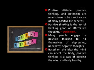  Positive attitude, positive
thinking, and optimism are
now known to be a root cause
of many positive life benefits.
 Positive thinking is the act of
thinking good or affirmative
thoughts. – Definition.
 Many people engage in
positive thinking to rid
themselves of depressing,
unhealthy, negative thoughts.
 Based on the idea the mind
can affect the body, positive
thinking is a way of keeping
the mind and body healthy.
 