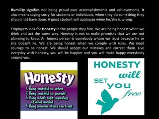 Humility signifies not being proud over accomplishments and achievements. It
also means saying sorry for students or individuals, when they do something they
should not have done. A good student will apologize when he/she is wrong.
Employers look for Honesty in the people they hire. We are being honest when we
think and act the same way. Honesty is not to make promises that we are not
planning to keep. An honest person is somebody whom we trust because he or
she doesn’t lie. We are being honest when we comply with rules. We need
courage to be honest. We should accept our mistakes and correct them. Live
everyday with honesty, you will be happier and you will make happy everybody
around you.
 