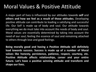 Moral Values & Positive Attitude
A major part of lives is influenced by our attitudes towards self and
others and how we feel as a result of those attitudes. Developing
positive attitude can contribute to leading a satisfying and successful
life. Our Self is made up of body and soul. Our attitude towards
everything we do must take into account the needs of body and soul.
Moral values are essentially determined by taking into account the
need of our soul; feeling the essence of soul and remaining attached
to others through love and good feelings.
Being morally good and having a Positive Attitude will definitely
lead towards success. Success is made up of a number of Moral
values like honesty, persistence, patience, respect, courtesy, etc.
Positive Attitude affects relationships, career and your entire
future. Let’s have a positive winning attitude and transform and
shape our lives.
 