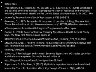 • References:
• Fredrickson, B. L., Tugade, M. M., Waugh, C. E., & Larkin, G. R. (2003). What good
are positive emotions in crises? A prospective study of resilience and emotions
following the terrorist attacks on the United States on September 11th, 2001. The
Journal of Personality and Social Psychology, 84(2), 365-376.
• Goleman, D. (1987). Research affirms power of positive thinking. The New York
Times. Found online at http://www.nytimes.com/1987/02/03/science/research-
affirms-power-of-positive-thinking.html?pagewanted=all&src=pm
• Goode, E. (2003). Power of Positive Thinking May Have a Health Benefit, Study
Says. The New York Times. Found online at
http://psyphz.psych.wisc.edu/web/News/Positive_thinking_NYT_9-03.html
• Mayo Clinic. (2011). Positive thinking: Reduce stress by eliminating negative self-
talk. Found online at http://www.mayoclinic.com/health/positive-
thinking/SR00009
• Schwartz, T. Psychologist and scientist Suzanne Segerstrom ’90 studies optimism
and the immune system. Chronicle. Found online at
http://legacy.lclark.edu/dept/chron/positives03.html
• Segerstrom, S. & Sephton, S. (2010). Optimistic expectancies and cell-mediated
immunity: The role of positive affect. Psychological Science, 21(3), 448-55.
 