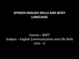 SPOKEN ENGLISH SKILLS AND BODY
LANGUAGE
Course – BDFT
Subject – English Communication and Life Skills
Unit – V
 