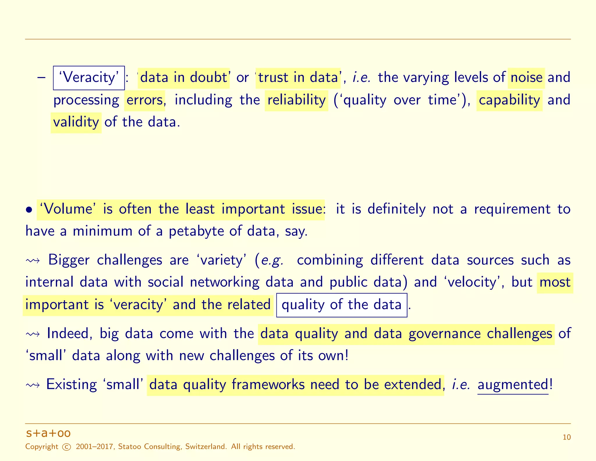 – ‘Veracity’ : ‘data in doubt’ or ‘trust in data’, i.e. the varying levels of noise and
processing errors, including the reliability (‘quality over time’), capability and
validity of the data.
• ‘Volume’ is often the least important issue: it is deﬁnitely not a requirement to
have a minimum of a petabyte of data, say.
Bigger challenges are ‘variety’ (e.g. combining diﬀerent data sources such as
internal data with social networking data and public data) and ‘velocity’, but most
important is ‘veracity’ and the related quality of the data .
Indeed, big data come with the data quality and data governance challenges of
‘small’ data along with new challenges of its own!
Existing ‘small’ data quality frameworks need to be extended, i.e. augmented!
Copyright c 2001–2017, Statoo Consulting, Switzerland. All rights reserved.
10
 