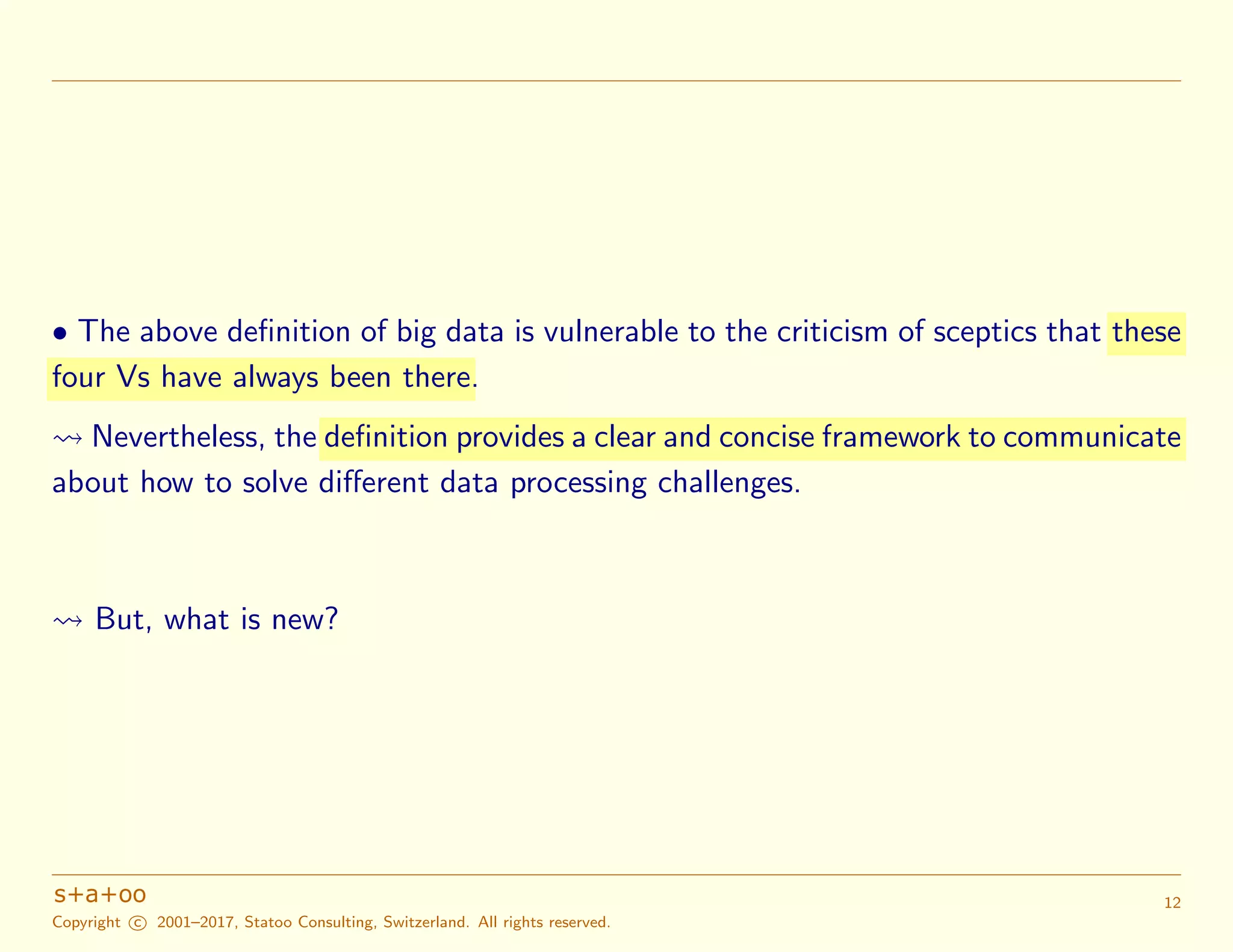 • The above deﬁnition of big data is vulnerable to the criticism of sceptics that these
four Vs have always been there.
Nevertheless, the definition provides a clear and concise framework to communicate
about how to solve diﬀerent data processing challenges.
But, what is new?
Copyright c 2001–2017, Statoo Consulting, Switzerland. All rights reserved.
12
 