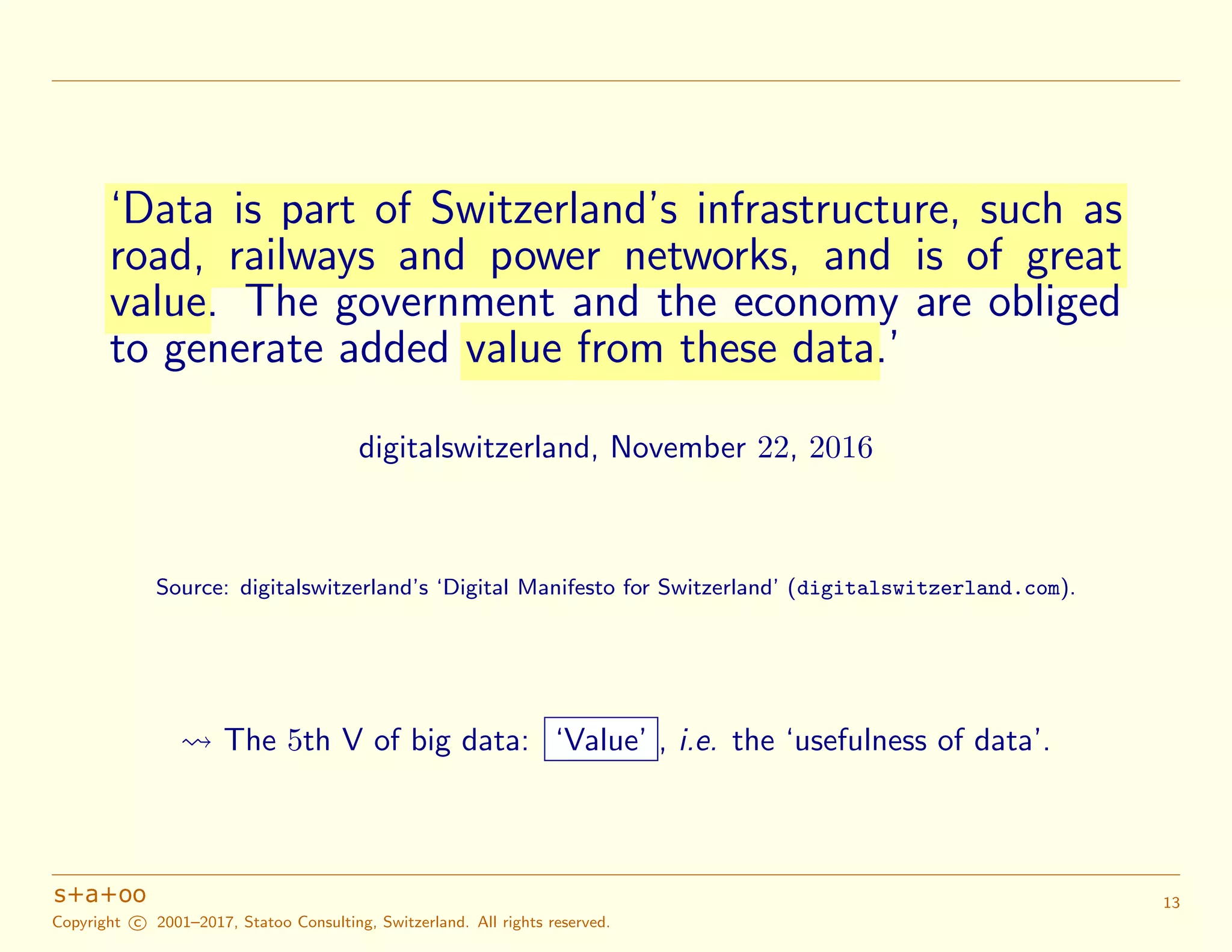 ‘Data is part of Switzerland’s infrastructure, such as
road, railways and power networks, and is of great
value. The government and the economy are obliged
to generate added value from these data.’
digitalswitzerland, November 22, 2016
Source: digitalswitzerland’s ‘Digital Manifesto for Switzerland’ (digitalswitzerland.com).
The 5th V of big data: ‘Value’ , i.e. the ‘usefulness of data’.
Copyright c 2001–2017, Statoo Consulting, Switzerland. All rights reserved.
13
 