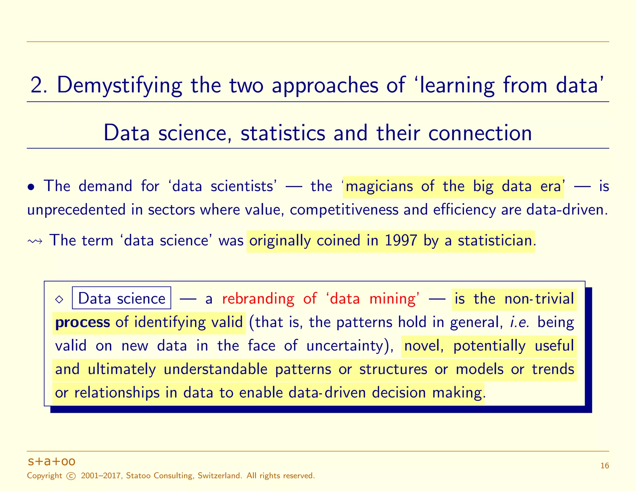 2. Demystifying the two approaches of ‘learning from data’
Data science, statistics and their connection
• The demand for ‘data scientists’ — the ‘magicians of the big data era’ — is
unprecedented in sectors where value, competitiveness and eﬃciency are data-driven.
The term ‘data science’ was originally coined in 1997 by a statistician.
Data science — a rebranding of ‘data mining’ — is the non-trivial
process of identifying valid (that is, the patterns hold in general, i.e. being
valid on new data in the face of uncertainty), novel, potentially useful
and ultimately understandable patterns or structures or models or trends
or relationships in data to enable data-driven decision making.
Copyright c 2001–2017, Statoo Consulting, Switzerland. All rights reserved.
16
 