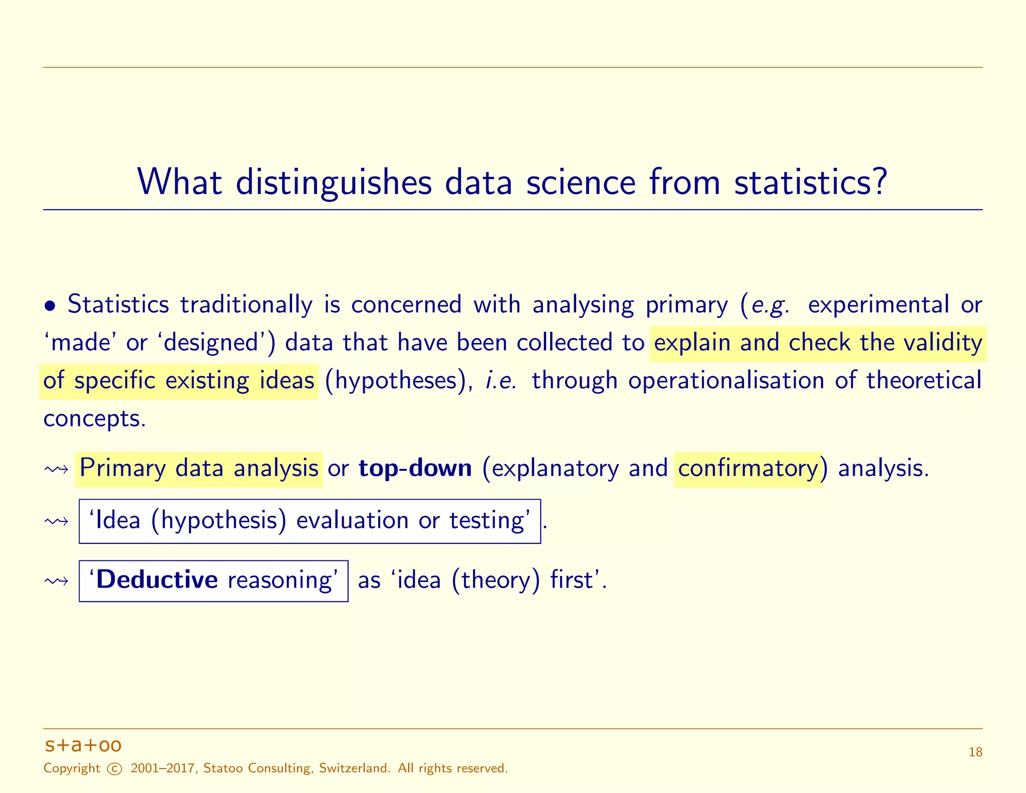 What distinguishes data science from statistics?
• Statistics traditionally is concerned with analysing primary (e.g. experimental or
‘made’ or ‘designed’) data that have been collected to explain and check the validity
of specific existing ideas (hypotheses), i.e. through operationalisation of theoretical
concepts.
Primary data analysis or top-down (explanatory and confirmatory) analysis.
‘Idea (hypothesis) evaluation or testing’ .
‘Deductive reasoning’ as ‘idea (theory) ﬁrst’.
Copyright c 2001–2017, Statoo Consulting, Switzerland. All rights reserved.
18
 