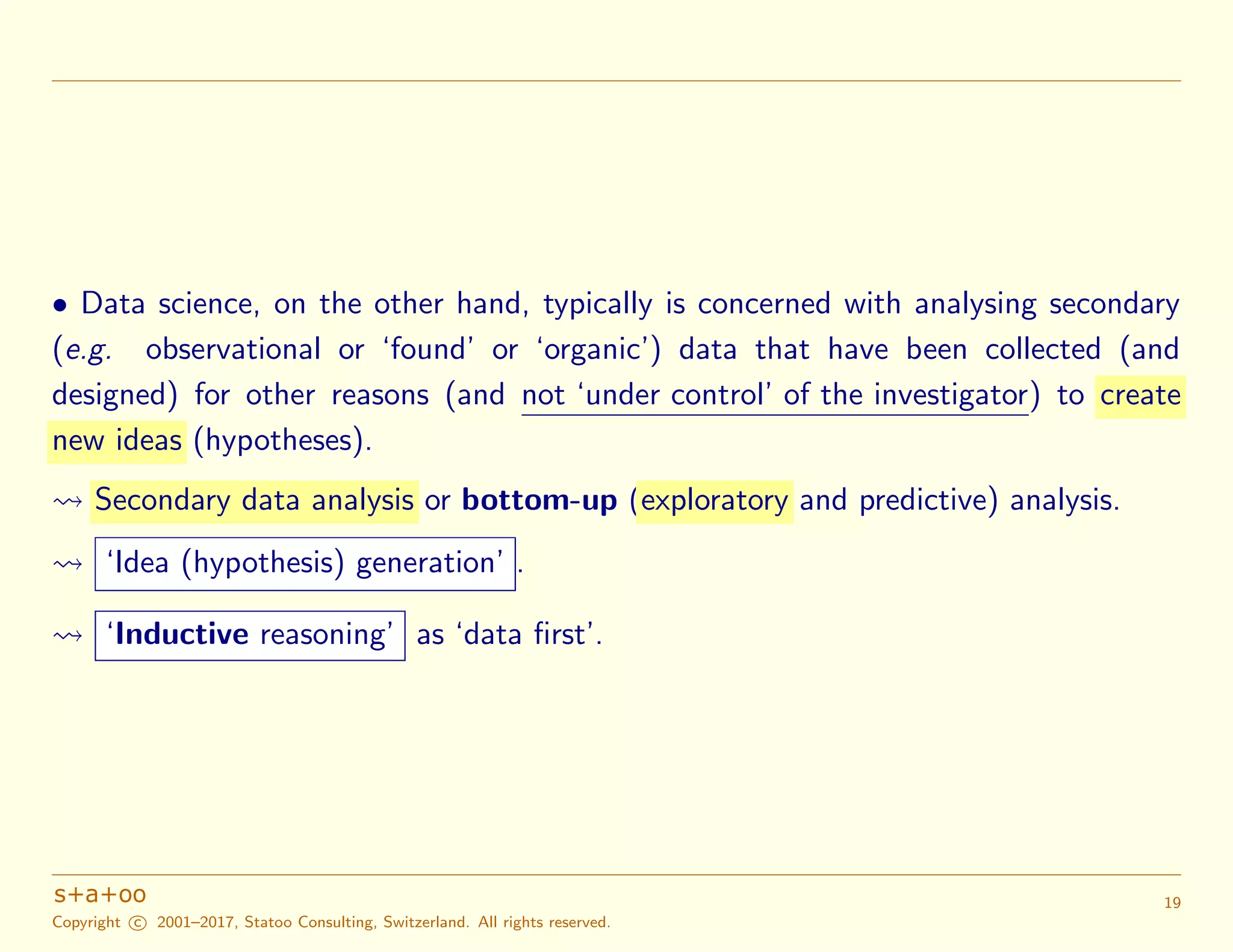 • Data science, on the other hand, typically is concerned with analysing secondary
(e.g. observational or ‘found’ or ‘organic’) data that have been collected (and
designed) for other reasons (and not ‘under control’ of the investigator) to create
new ideas (hypotheses).
Secondary data analysis or bottom-up (exploratory and predictive) analysis.
‘Idea (hypothesis) generation’ .
‘Inductive reasoning’ as ‘data ﬁrst’.
Copyright c 2001–2017, Statoo Consulting, Switzerland. All rights reserved.
19
 