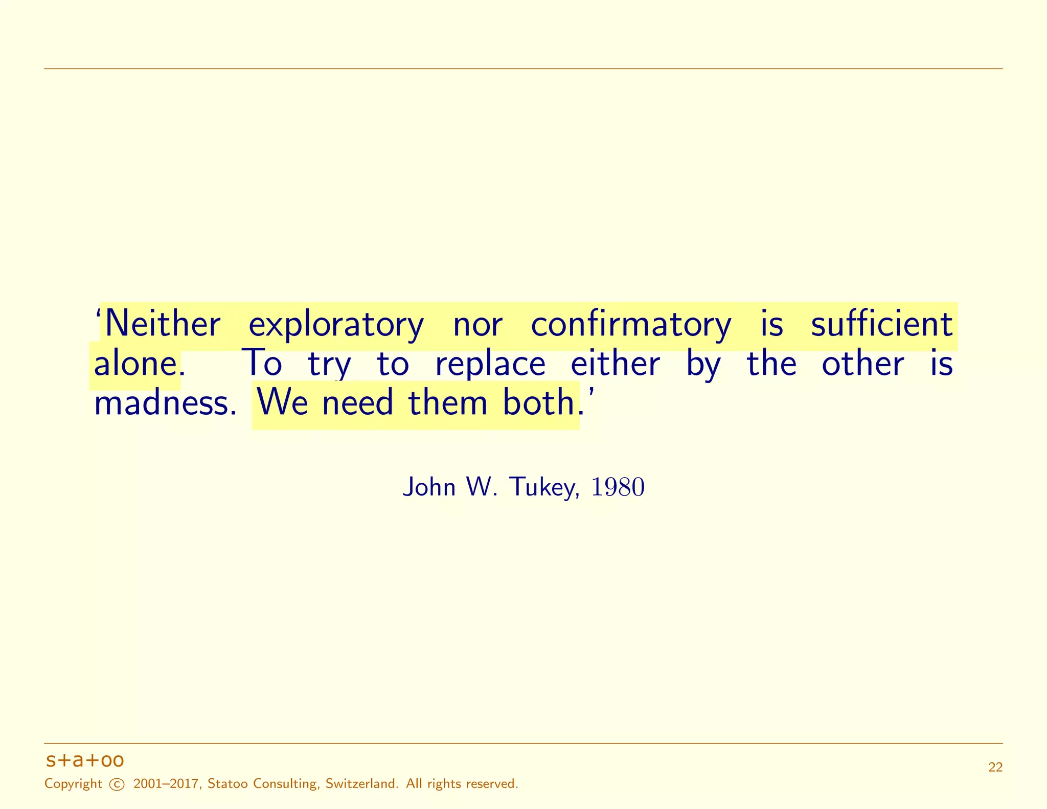 ‘Neither exploratory nor confirmatory is sufficient
alone. To try to replace either by the other is
madness. We need them both.’
John W. Tukey, 1980
Copyright c 2001–2017, Statoo Consulting, Switzerland. All rights reserved.
22
 