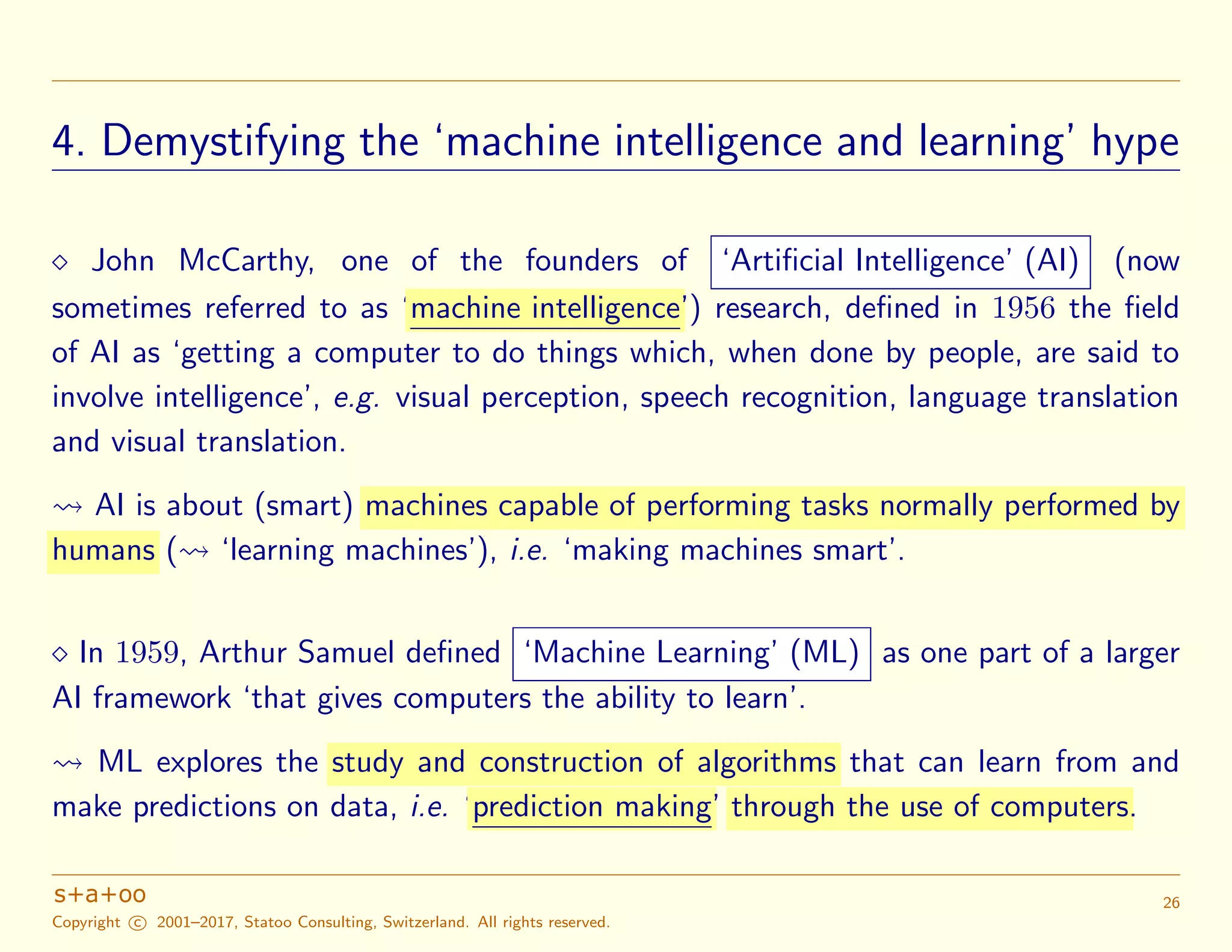 4. Demystifying the ‘machine intelligence and learning’ hype
John McCarthy, one of the founders of ‘Artiﬁcial Intelligence’ (AI) (now
sometimes referred to as ‘machine intelligence’) research, deﬁned in 1956 the ﬁeld
of AI as ‘getting a computer to do things which, when done by people, are said to
involve intelligence’, e.g. visual perception, speech recognition, language translation
and visual translation.
AI is about (smart) machines capable of performing tasks normally performed by
humans ( ‘learning machines’), i.e. ‘making machines smart’.
In 1959, Arthur Samuel deﬁned ‘Machine Learning’ (ML) as one part of a larger
AI framework ‘that gives computers the ability to learn’.
ML explores the study and construction of algorithms that can learn from and
make predictions on data, i.e. ‘prediction making’ through the use of computers.
Copyright c 2001–2017, Statoo Consulting, Switzerland. All rights reserved.
26
 