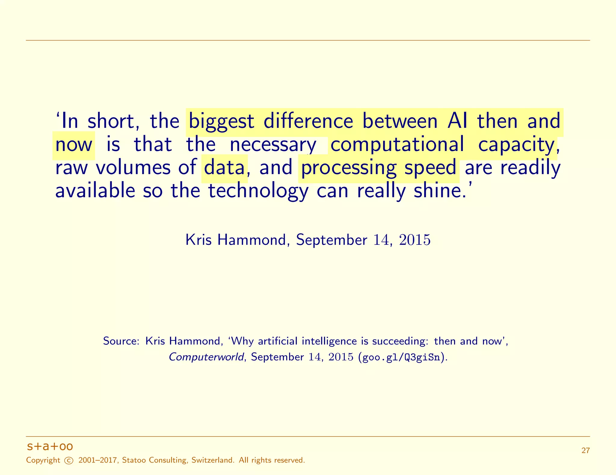 ‘In short, the biggest difference between AI then and
now is that the necessary computational capacity,
raw volumes of data, and processing speed are readily
available so the technology can really shine.’
Kris Hammond, September 14, 2015
Source: Kris Hammond, ‘Why artiﬁcial intelligence is succeeding: then and now’,
Computerworld, September 14, 2015 (goo.gl/Q3giSn).
Copyright c 2001–2017, Statoo Consulting, Switzerland. All rights reserved.
27
 
