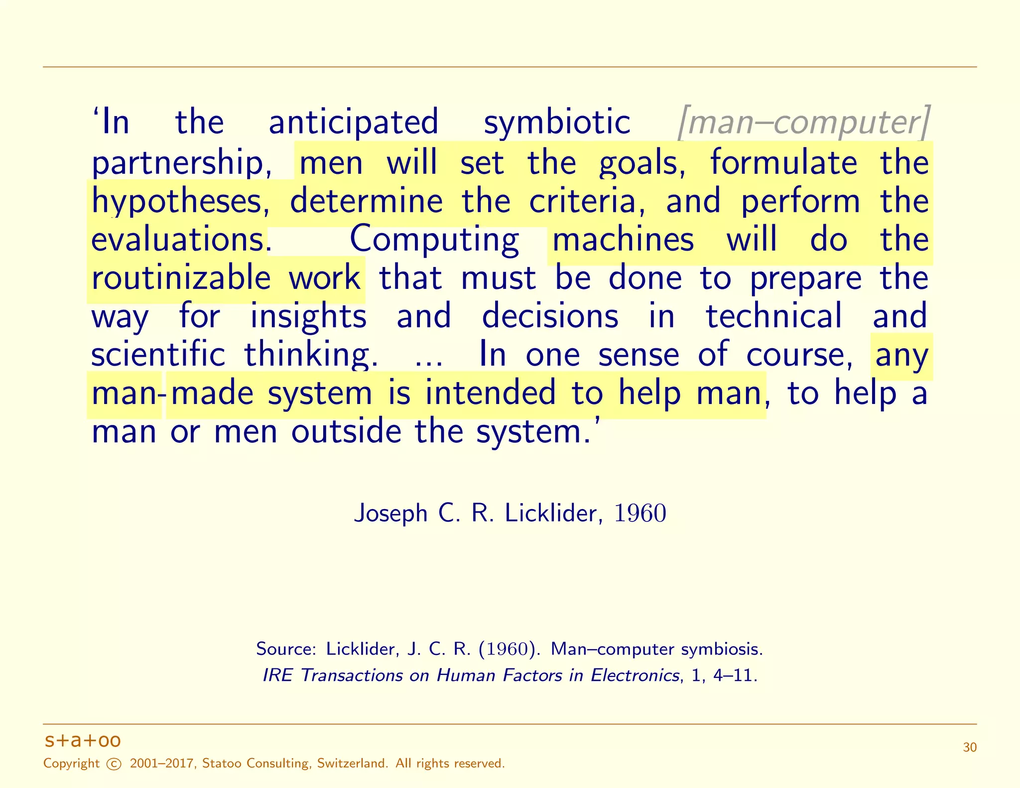 ‘In the anticipated symbiotic [man–computer]
partnership, men will set the goals, formulate the
hypotheses, determine the criteria, and perform the
evaluations. Computing machines will do the
routinizable work that must be done to prepare the
way for insights and decisions in technical and
scientiﬁc thinking. ... In one sense of course, any
man-made system is intended to help man, to help a
man or men outside the system.’
Joseph C. R. Licklider, 1960
Source: Licklider, J. C. R. (1960). Man–computer symbiosis.
IRE Transactions on Human Factors in Electronics, 1, 4–11.
Copyright c 2001–2017, Statoo Consulting, Switzerland. All rights reserved.
30
 