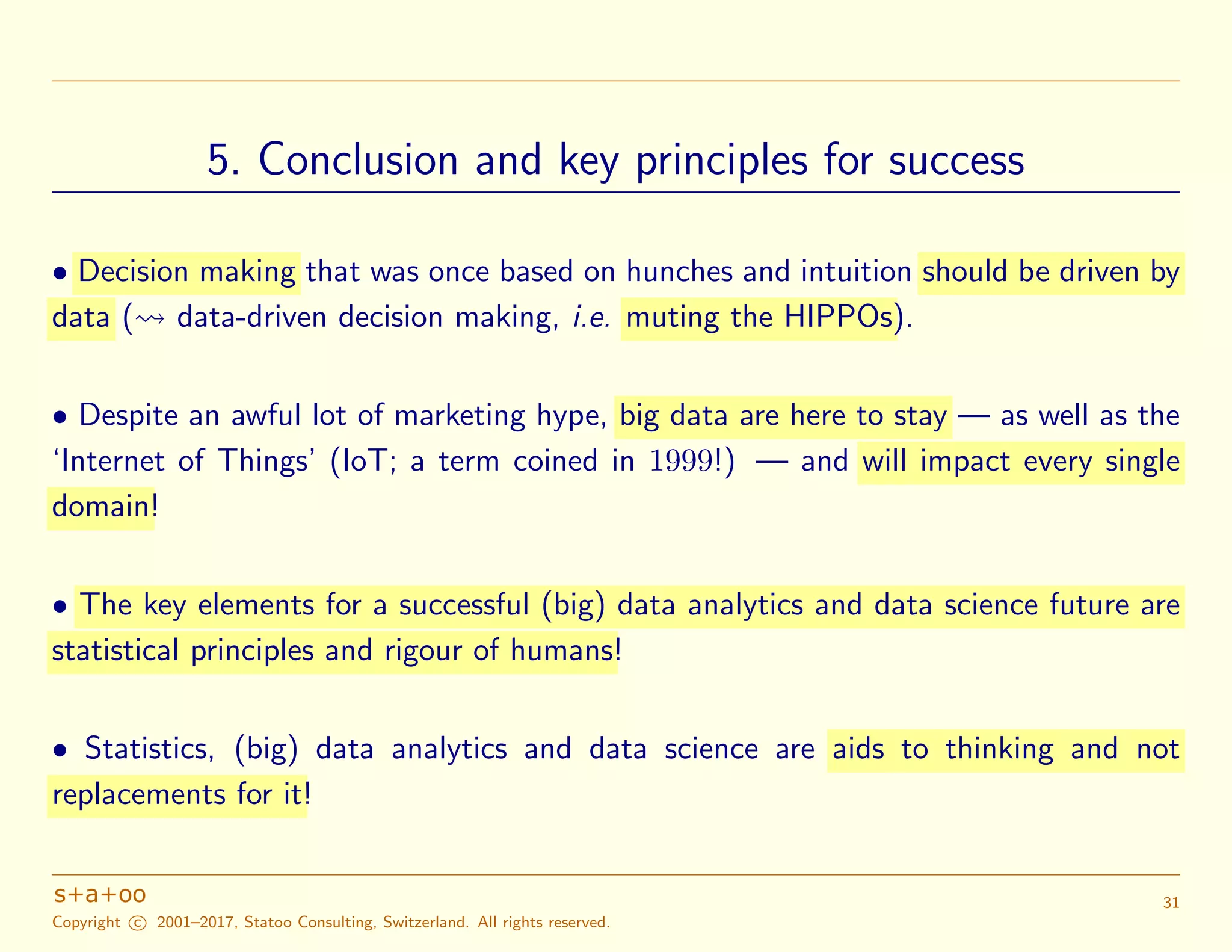 5. Conclusion and key principles for success
• Decision making that was once based on hunches and intuition should be driven by
data ( data-driven decision making, i.e. muting the HIPPOs).
• Despite an awful lot of marketing hype, big data are here to stay — as well as the
‘Internet of Things’ (IoT; a term coined in 1999!) — and will impact every single
domain!
• The key elements for a successful (big) data analytics and data science future are
statistical principles and rigour of humans!
• Statistics, (big) data analytics and data science are aids to thinking and not
replacements for it!
Copyright c 2001–2017, Statoo Consulting, Switzerland. All rights reserved.
31
 