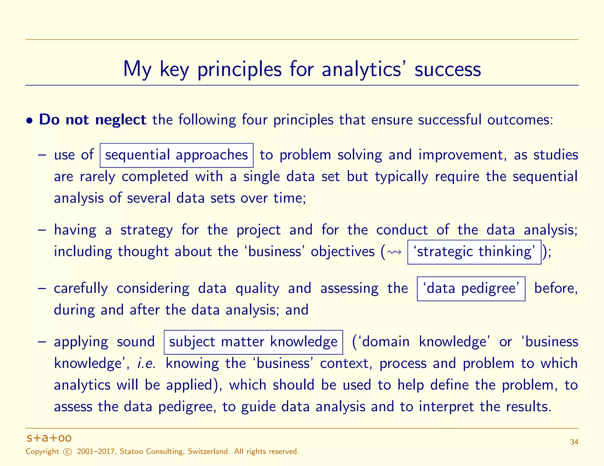 My key principles for analytics’ success
• Do not neglect the following four principles that ensure successful outcomes:
– use of sequential approaches to problem solving and improvement, as studies
are rarely completed with a single data set but typically require the sequential
analysis of several data sets over time;
– having a strategy for the project and for the conduct of the data analysis;
including thought about the ‘business’ objectives ( ‘strategic thinking’ );
– carefully considering data quality and assessing the ‘data pedigree’ before,
during and after the data analysis; and
– applying sound subject matter knowledge (‘domain knowledge’ or ‘business
knowledge’, i.e. knowing the ‘business’ context, process and problem to which
analytics will be applied), which should be used to help deﬁne the problem, to
assess the data pedigree, to guide data analysis and to interpret the results.
Copyright c 2001–2017, Statoo Consulting, Switzerland. All rights reserved.
34
 