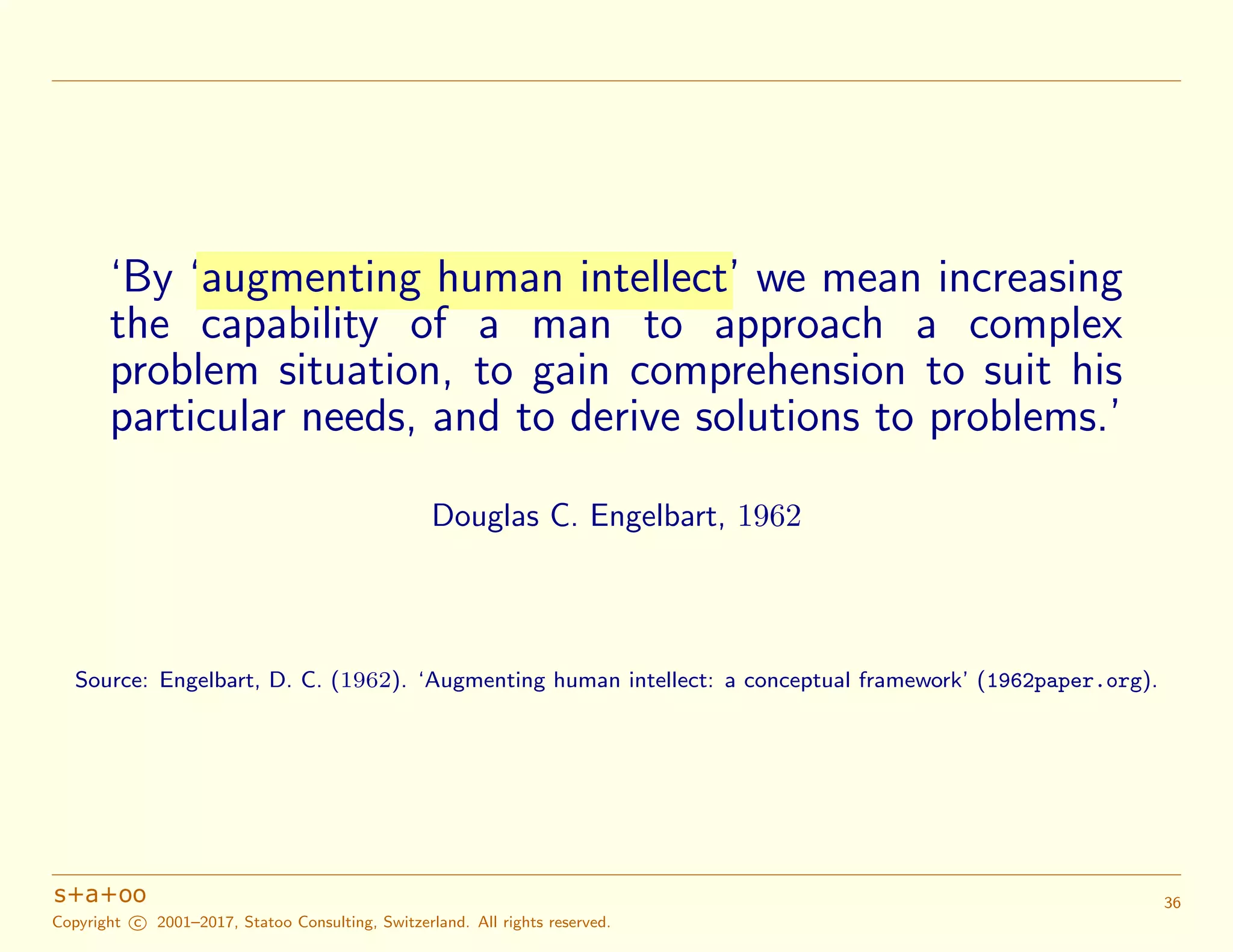 ‘By ‘augmenting human intellect’ we mean increasing
the capability of a man to approach a complex
problem situation, to gain comprehension to suit his
particular needs, and to derive solutions to problems.’
Douglas C. Engelbart, 1962
Source: Engelbart, D. C. (1962). ‘Augmenting human intellect: a conceptual framework’ (1962paper.org).
Copyright c 2001–2017, Statoo Consulting, Switzerland. All rights reserved.
36
 