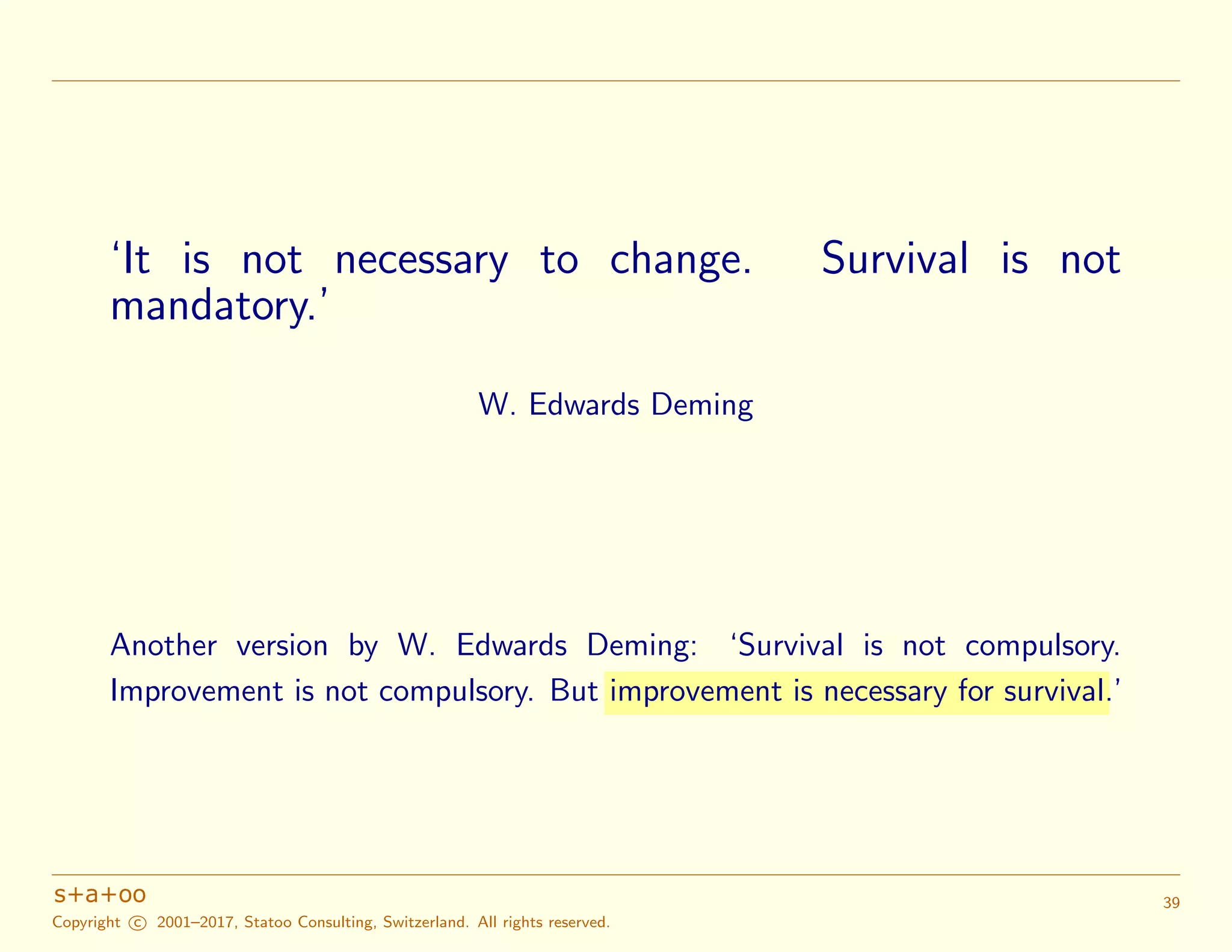 ‘It is not necessary to change. Survival is not
mandatory.’
W. Edwards Deming
Another version by W. Edwards Deming: ‘Survival is not compulsory.
Improvement is not compulsory. But improvement is necessary for survival.’
Copyright c 2001–2017, Statoo Consulting, Switzerland. All rights reserved.
39
 
