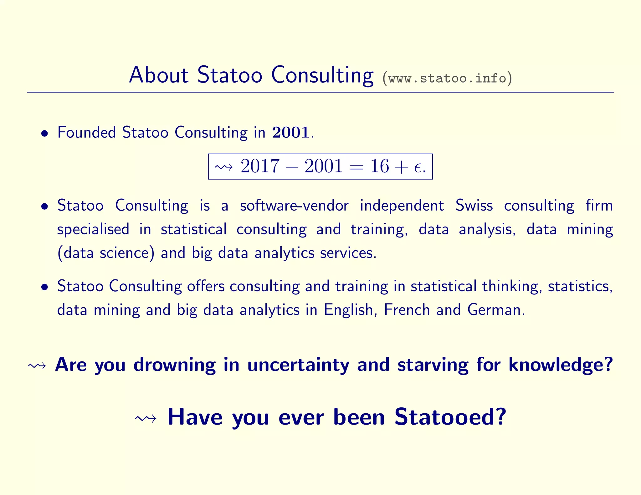 About Statoo Consulting (www.statoo.info)
• Founded Statoo Consulting in 2001.
2017 − 2001 = 16 + .
• Statoo Consulting is a software-vendor independent Swiss consulting ﬁrm
specialised in statistical consulting and training, data analysis, data mining
(data science) and big data analytics services.
• Statoo Consulting oﬀers consulting and training in statistical thinking, statistics,
data mining and big data analytics in English, French and German.
Are you drowning in uncertainty and starving for knowledge?
Have you ever been Statooed?
 