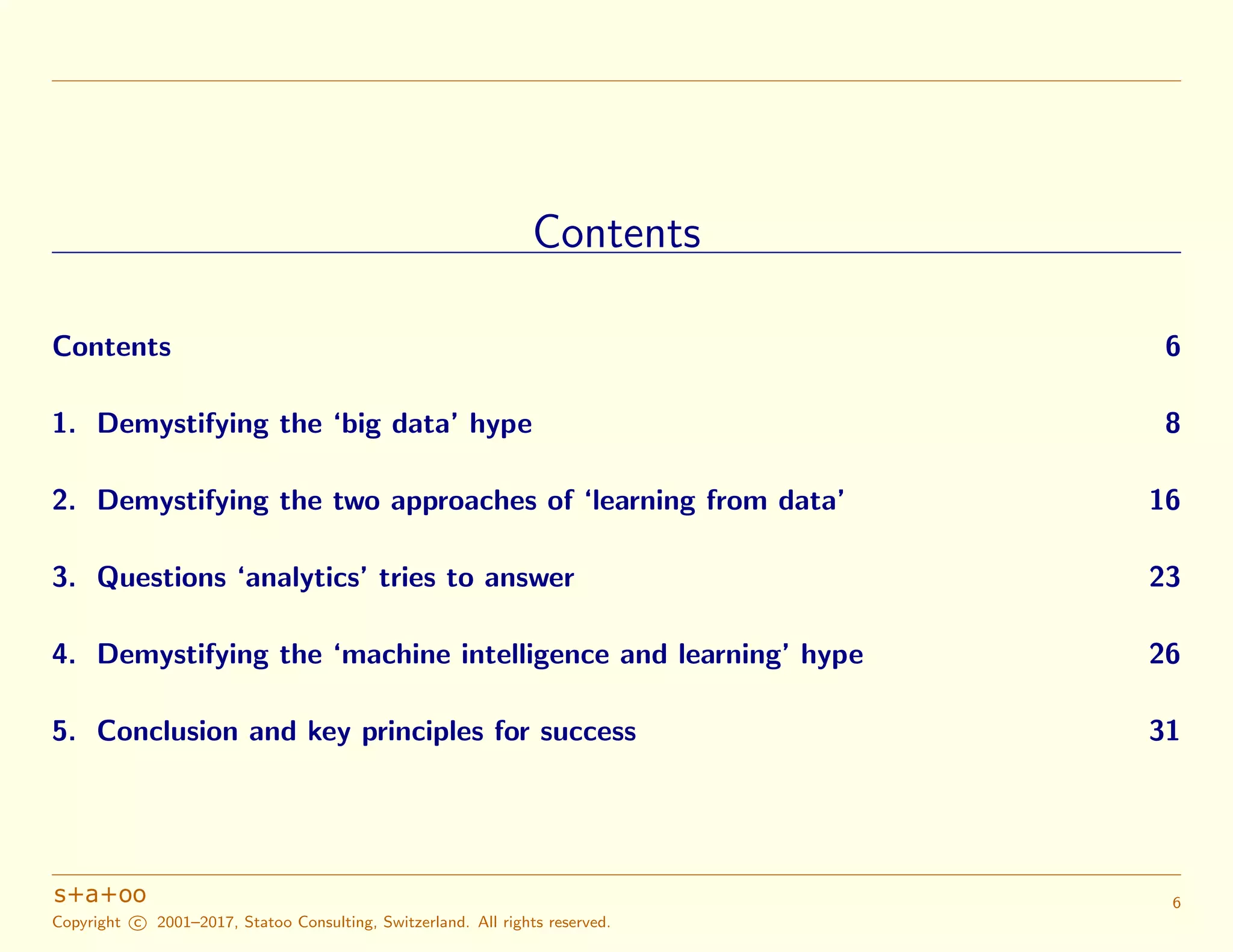 Contents
Contents 6
1. Demystifying the ‘big data’ hype 8
2. Demystifying the two approaches of ‘learning from data’ 16
3. Questions ‘analytics’ tries to answer 23
4. Demystifying the ‘machine intelligence and learning’ hype 26
5. Conclusion and key principles for success 31
Copyright c 2001–2017, Statoo Consulting, Switzerland. All rights reserved.
6
 
