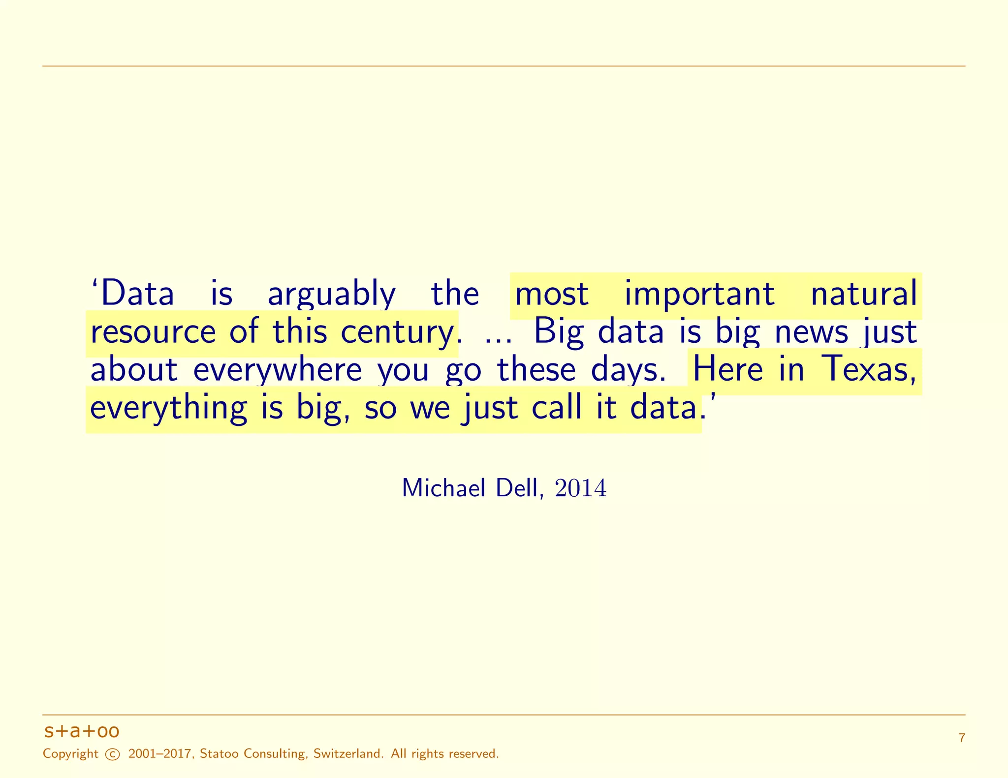 ‘Data is arguably the most important natural
resource of this century. ... Big data is big news just
about everywhere you go these days. Here in Texas,
everything is big, so we just call it data.’
Michael Dell, 2014
Copyright c 2001–2017, Statoo Consulting, Switzerland. All rights reserved.
7
 