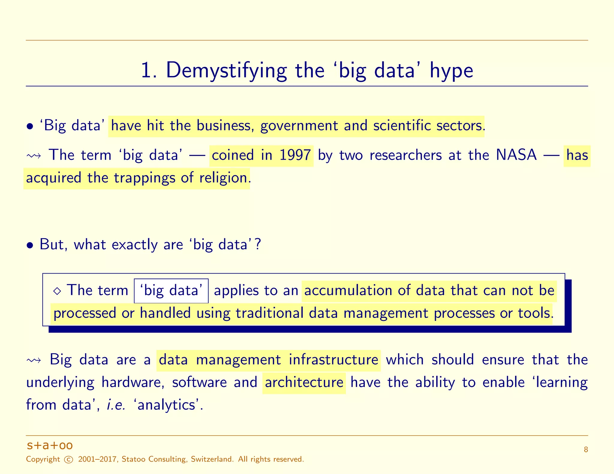 1. Demystifying the ‘big data’ hype
• ‘Big data’ have hit the business, government and scientific sectors.
The term ‘big data’ — coined in 1997 by two researchers at the NASA — has
acquired the trappings of religion.
• But, what exactly are ‘big data’?
The term ‘big data’ applies to an accumulation of data that can not be
processed or handled using traditional data management processes or tools.
Big data are a data management infrastructure which should ensure that the
underlying hardware, software and architecture have the ability to enable ‘learning
from data’, i.e. ‘analytics’.
Copyright c 2001–2017, Statoo Consulting, Switzerland. All rights reserved.
8
 