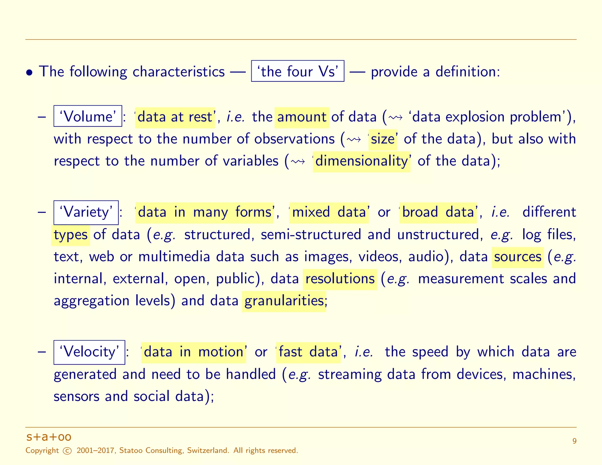 • The following characteristics — ‘the four Vs’ — provide a deﬁnition:
– ‘Volume’ : ‘data at rest’, i.e. the amount of data ( ‘data explosion problem’),
with respect to the number of observations ( ‘size’ of the data), but also with
respect to the number of variables ( ‘dimensionality’ of the data);
– ‘Variety’ : ‘data in many forms’, ‘mixed data’ or ‘broad data’, i.e. diﬀerent
types of data (e.g. structured, semi-structured and unstructured, e.g. log ﬁles,
text, web or multimedia data such as images, videos, audio), data sources (e.g.
internal, external, open, public), data resolutions (e.g. measurement scales and
aggregation levels) and data granularities;
– ‘Velocity’ : ‘data in motion’ or ‘fast data’, i.e. the speed by which data are
generated and need to be handled (e.g. streaming data from devices, machines,
sensors and social data);
Copyright c 2001–2017, Statoo Consulting, Switzerland. All rights reserved.
9
 