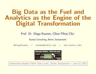 Big Data as the Fuel and
Analytics as the Engine of the
Digital Transformation
Prof. Dr. Diego Kuonen, CStat PStat CSci
Statoo Consulting, Berne, Switzerland
@DiegoKuonen + kuonen@statoo.com + www.statoo.info
‘Information Builders Think Tank Lunch’, Zurich, Switzerland — June 13, 2017
 