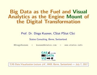 Big Data as the Fuel and Visual
Analytics as the Engine Mount of
the Digital Transformation
Prof. Dr. Diego Kuonen, CStat PStat CSci
Statoo Consulting, Berne, Switzerland
@DiegoKuonen + kuonen@statoo.com + www.statoo.info
‘CAS Data Visualization Lecture #4’, HKB, Berne, Switzerland — July 7, 2017
 