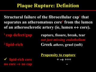 Plaque Rupture: Definition
Structural failure of the fibrocellular cap11
that
separates an atheromatous core22
from the lumen
of an atherosclerotic artery (ie, lumen ↔ core).
11
cap defect/gapcap defect/gap rupture, fissure, break, tear
not just missing endotheliumnot just missing endothelium
22
lipid-richlipid-rich Greek athere, gruel (soft)
Propensity to rupture
 lipid-rich corelipid-rich core + → +++
no coreno core →→ no capno cap -
 