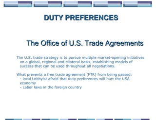 DUTY PREFERENCES


     The Office of U.S. Trade Agreements
The U.S. trade strategy is to pursue multiple market-opening initiatives
  on a global, regional and bilateral basis, establishing models of
  success that can be used throughout all negotiations.

What prevents a free trade agreement (FTR) from being passed:
 - local Lobbyist afraid that duty preferences will hurt the USA
 economy
 - Labor laws in the foreign country
 