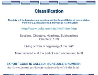 Classification
The duty will be based on a product as per the General Rules of Interpretation
              from the U.S. Regulations & Harmonize Tariff System

            http://www.usitc.gov/tata/hts/index.htm

           Sections, Chapters, Headings, Subheadings
                         Chapters: 1-99

               Living or Raw = beginning of the tariff

      Manufactured = at the end of each section and tariff


EXPORT CODE IS CALLED: SCHEDULE B NUMBER
http://www.census.gov/foreign-trade/schedules/b/index.html
 