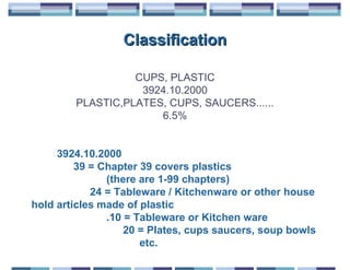 Classification

                  CUPS, PLASTIC
                   3924.10.2000
        PLASTIC,PLATES, CUPS, SAUCERS......
                      6.5%


     3924.10.2000
         39 = Chapter 39 covers plastics
               (there are 1-99 chapters)
            24 = Tableware / Kitchenware or other house
hold articles made of plastic
               .10 = Tableware or Kitchen ware
                   20 = Plates, cups saucers, soup bowls
                      etc.
 