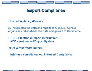 Export Compliance

How is the data gathered?

CBP regulates the data and reports to Census. Census
organizes and analyzes the data and gives it to Commerce.

- EEI – Electronic Export Information
- AES – Automated Export System

2009 versus years before?

- Informed compliance vs. Enforced Compliance
 