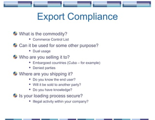 Export Compliance
What is the commodity?
        Commerce Control List
Can it be used for some other purpose?
        Dual usage
Who are you selling it to?
        Embargoed countries (Cuba – for example)
        Denied parties
Where are you shipping it?
        Do you know the end user?
        Will it be sold to another party?
        Do you have knowledge?
Is your loading process secure?
        Illegal activity within your company?
 