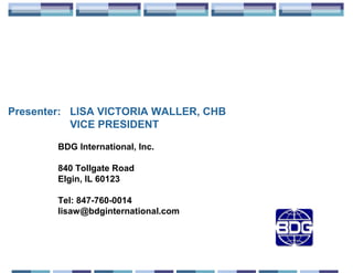 Presenter: LISA VICTORIA WALLER, CHB
           VICE PRESIDENT

        BDG International, Inc.

        840 Tollgate Road
        Elgin, IL 60123

        Tel: 847-760-0014
        lisaw@bdginternational.com
 