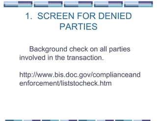 1. SCREEN FOR DENIED
        PARTIES

   Background check on all parties
involved in the transaction.

http://www.bis.doc.gov/complianceand
enforcement/liststocheck.htm
 